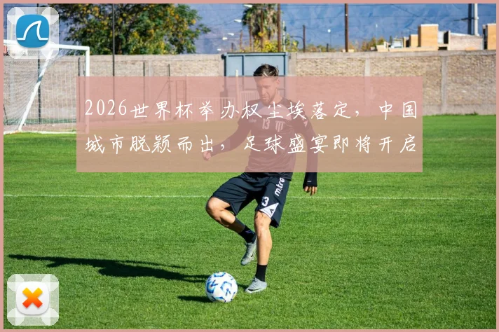 2026世界杯举办权尘埃落定，中国城市脱颖而出，足球盛宴即将开启