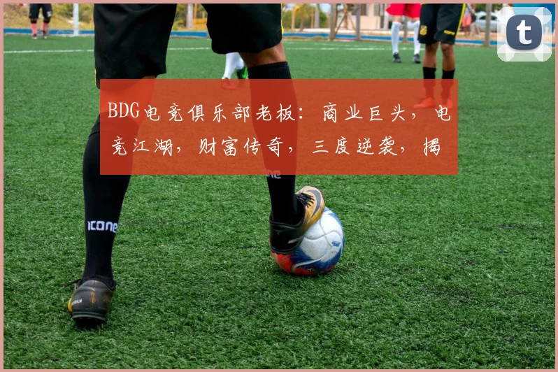 BDG电竞俱乐部老板：商业巨头，电竞江湖，财富传奇，三度逆袭，揭秘成功之道