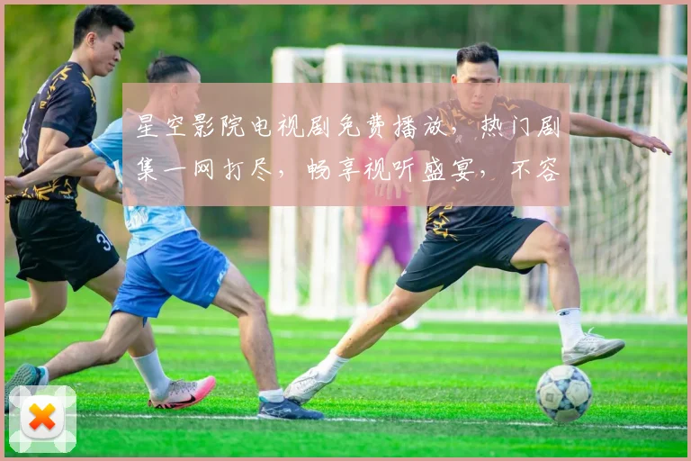星空影院电视剧免费播放，热门剧集一网打尽，畅享视听盛宴，不容错过，尽在云端
