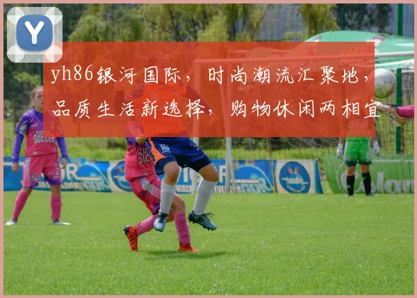 yh86银河国际，时尚潮流汇聚地，品质生活新选择，购物休闲两相宜，尽享精彩人生。
